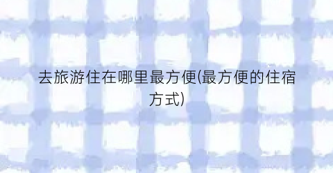 去旅游住在哪里最方便(最方便的住宿方式)