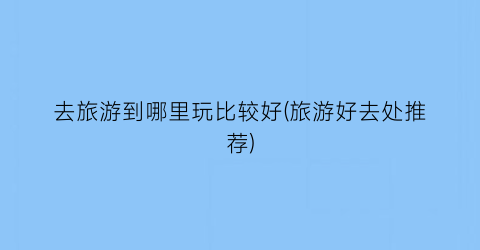 去旅游到哪里玩比较好(旅游好去处推荐)