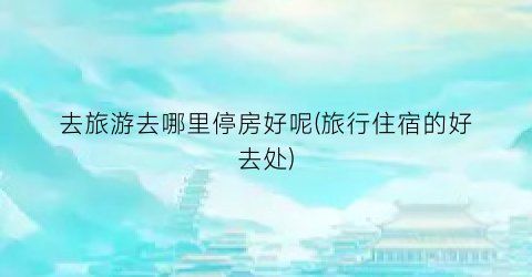 去旅游去哪里停房好呢(旅行住宿的好去处)