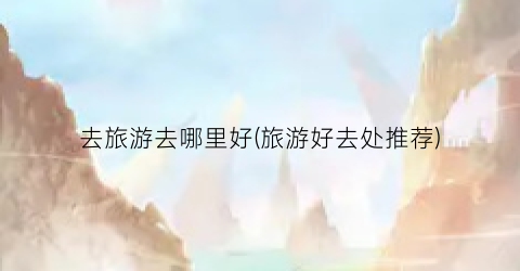 去旅游去哪里好(旅游好去处推荐)