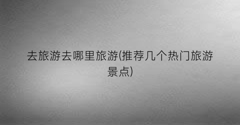 去旅游去哪里旅游(推荐几个热门旅游景点)