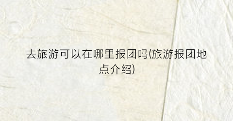 去旅游可以在哪里报团吗(旅游报团地点介绍)