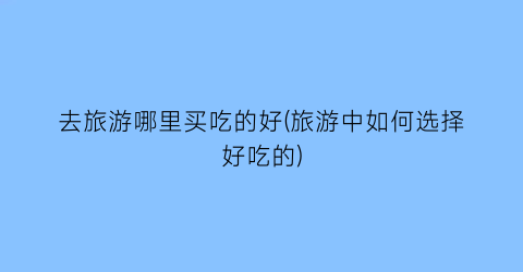 去旅游哪里买吃的好(旅游中如何选择好吃的)