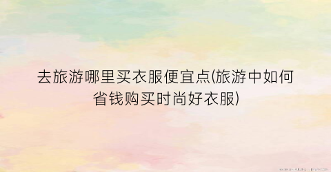 去旅游哪里买衣服便宜点(旅游中如何省钱购买时尚好衣服)