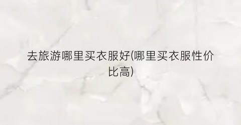 去旅游哪里买衣服好(哪里买衣服性价比高)