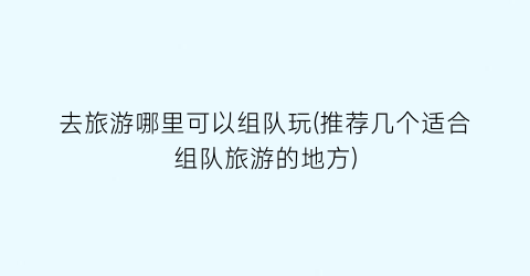 去旅游哪里可以组队玩(推荐几个适合组队旅游的地方)