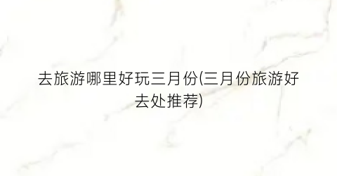 去旅游哪里好玩三月份(三月份旅游好去处推荐)