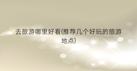 去旅游哪里好看(推荐几个好玩的旅游地点)