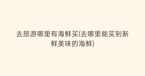 去旅游哪里有海鲜买(去哪里能买到新鲜美味的海鲜)
