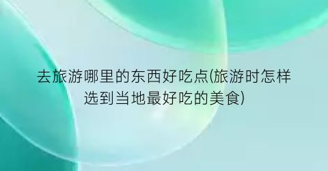 去旅游哪里的东西好吃点(旅游时怎样选到当地最好吃的美食)