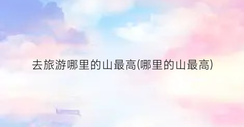 去旅游哪里的山最高(哪里的山最高)