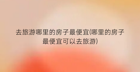 去旅游哪里的房子最便宜(哪里的房子最便宜可以去旅游)