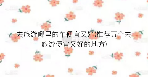 去旅游哪里的车便宜又好(推荐五个去旅游便宜又好的地方)