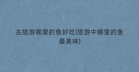 去旅游哪里的鱼好吃(旅游中哪里的鱼最美味)