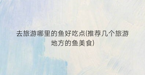 去旅游哪里的鱼好吃点(推荐几个旅游地方的鱼美食)