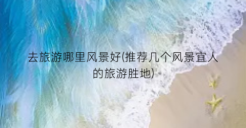 去旅游哪里风景好(推荐几个风景宜人的旅游胜地)