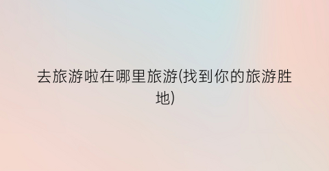 去旅游啦在哪里旅游(找到你的旅游胜地)