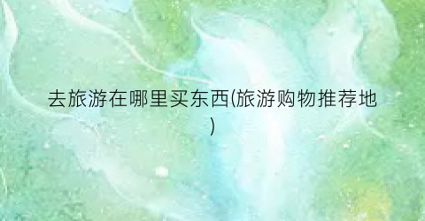 去旅游在哪里买东西(旅游购物推荐地)