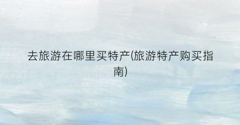 去旅游在哪里买特产(旅游特产购买指南)