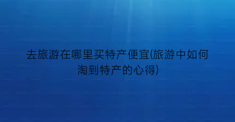 去旅游在哪里买特产便宜(旅游中如何淘到特产的心得)