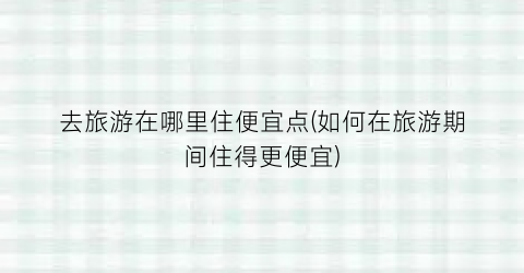 去旅游在哪里住便宜点(如何在旅游期间住得更便宜)