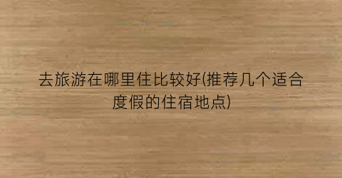 去旅游在哪里住比较好(推荐几个适合度假的住宿地点)
