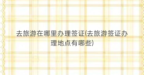 去旅游在哪里办理签证(去旅游签证办理地点有哪些)