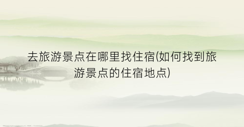 去旅游景点在哪里找住宿(如何找到旅游景点的住宿地点)