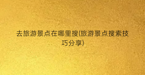 去旅游景点在哪里搜(旅游景点搜索技巧分享)