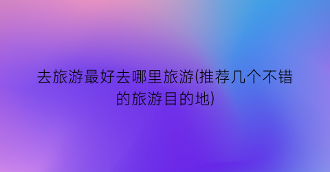 去旅游最好去哪里旅游(推荐几个不错的旅游目的地)