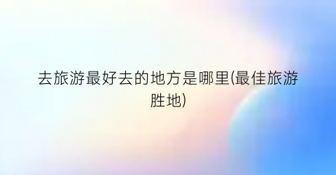 去旅游最好去的地方是哪里(最佳旅游胜地)