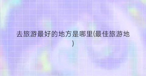 去旅游最好的地方是哪里(最佳旅游地)