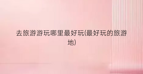 去旅游游玩哪里最好玩(最好玩的旅游地)