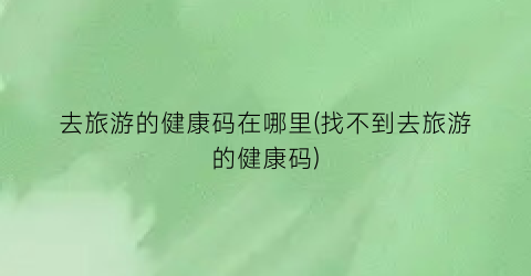 去旅游的健康码在哪里(找不到去旅游的健康码)