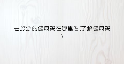 去旅游的健康码在哪里看(了解健康码)