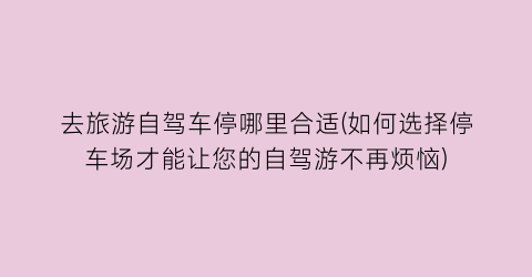 去旅游自驾车停哪里合适(如何选择停车场才能让您的自驾游不再烦恼)