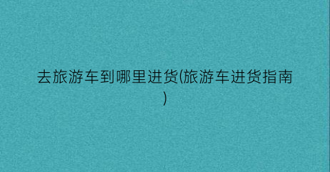 去旅游车到哪里进货(旅游车进货指南)