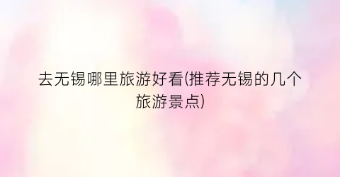 去无锡哪里旅游好看(推荐无锡的几个旅游景点)