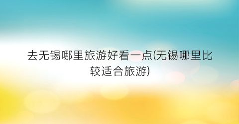去无锡哪里旅游好看一点(无锡哪里比较适合旅游)