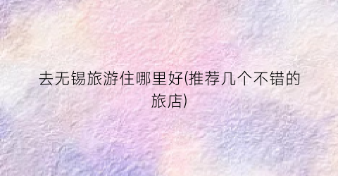 去无锡旅游住哪里好(推荐几个不错的旅店)