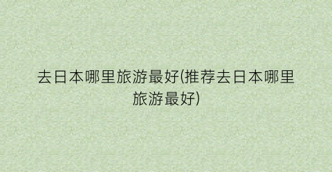 去日本哪里旅游最好(推荐去日本哪里旅游最好)