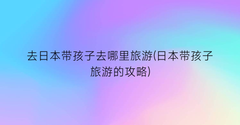去日本带孩子去哪里旅游(日本带孩子旅游的攻略)