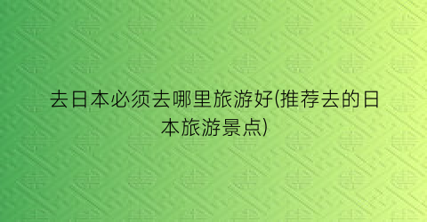 去日本必须去哪里旅游好(推荐去的日本旅游景点)