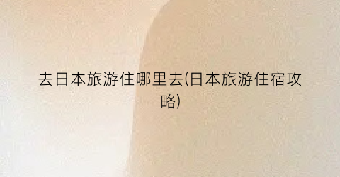 去日本旅游住哪里去(日本旅游住宿攻略)