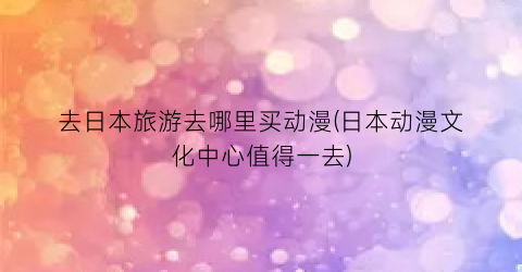 去日本旅游去哪里买动漫(日本动漫文化中心值得一去)