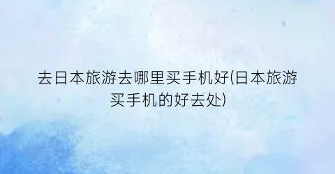 去日本旅游去哪里买手机好(日本旅游买手机的好去处)