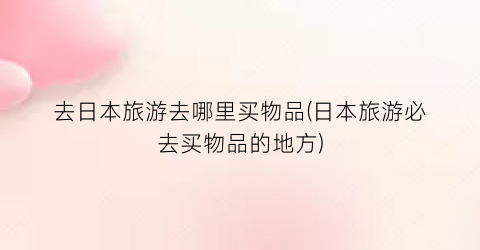 去日本旅游去哪里买物品(日本旅游必去买物品的地方)