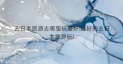 去日本旅游去哪里玩最好(最好的去日本旅游玩)