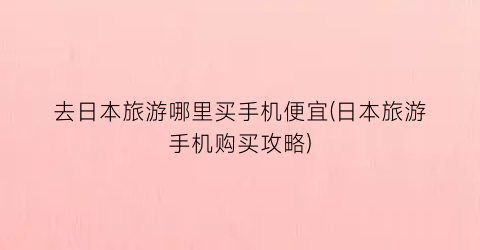去日本旅游哪里买手机便宜(日本旅游手机购买攻略)
