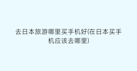 去日本旅游哪里买手机好(在日本买手机应该去哪里)